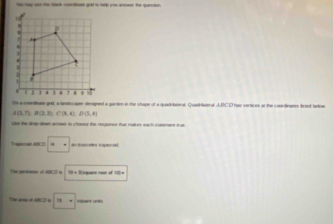 Yu may use this blank coordinate grid to help you answer the question 
On a coerdinate grid, a landscaper designed a garden in the shape of a quadrilateral. Quadrilateral A. BC'D has vertices at the coordinates listed below
A(2,7); B(2,2); C(8,4); D(5,8)
Uive the drop-down arrows to choose the response that makes each statement true 
Trapezod ABCD i an isosceles trapezoid . 
The perimesor of ABCD in 10+ 3(square root of 10)=
The arsa of ABCD is 15= square units.