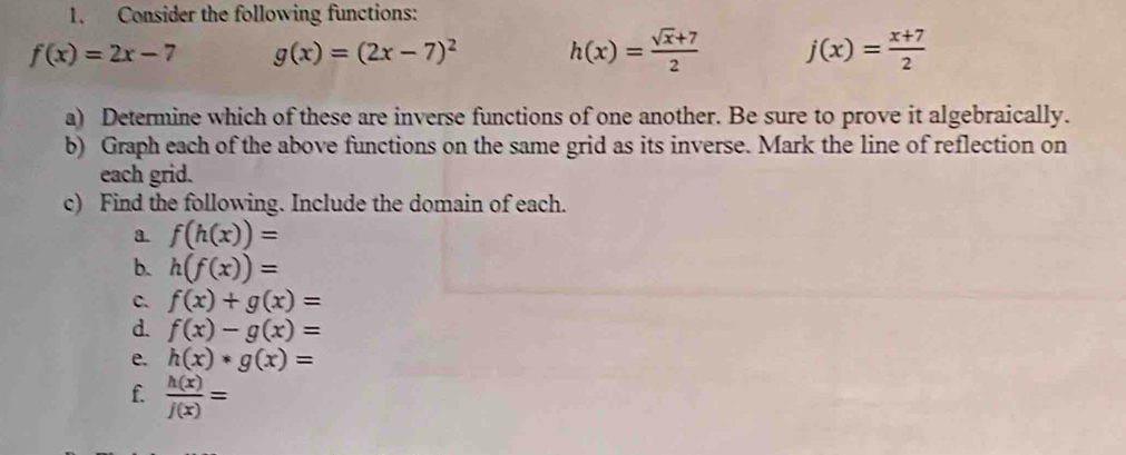 Consider the following functions:
f(x)=2x-7 g(x)=(2x-7)^2 h(x)= (sqrt(x)+7)/2  j(x)= (x+7)/2 
a) Determine which of these are inverse functions of one another. Be sure to prove it algebraically. 
b) Graph each of the above functions on the same grid as its inverse. Mark the line of reflection on 
each grid. 
c) Find the following. Include the domain of each. 
a. f(h(x))=
b. h(f(x))=
C. f(x)+g(x)=
d. f(x)-g(x)=
e. h(x)*g(x)=
f.  h(x)/j(x) =