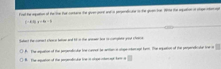 Find the equation of the line that contains the given point and is perpendicuter to the given fine. Weite the equation in stope intersept
(-4,5endpmatrix , y=4x-5
Select the correst shoise below and fill in the snewer bux to complete your shoise.
A The equation of the perpendicular line cannol be written in slope intercept form. The equation of the perpendicular line is
B. The equation of the perpendicular line in slope intersept form is □