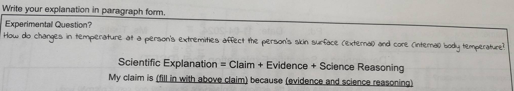 Write your explanation in paragraph form. 
Experimental Question? 
How do changes in temperature at a person's extremities affect the person's skin surface (external) and core (internal) body temperature? 
Scientific Explanation = Claim + Evidence + Science Reasoning 
My claim is (fill in with above claim) because (evidence and science reasoning)