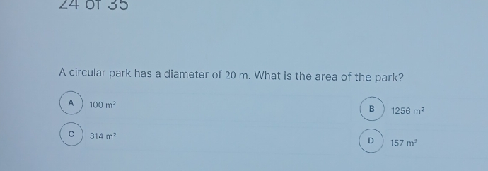 of 35
A circular park has a diameter of 20 m. What is the area of the park?
A 100m^2
B 1256m^2
C 314m^2
D 157m^2