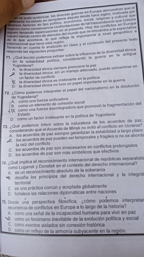 no se pudo evidenciar, las diversas guerras en Europa demuestran que el
ontinente ha estado en sempiterna disputa desde hace siglos, motivada por
diversos factores de tipo político, económico, social, religioso y cultural que
trajeron como consecuencia confrontaciones de tal trascendencia que todavía
siguen teniendo repercusiones en el presente. Hoy, los conflictos en Europa
siguen siendo centro de atención del mundo que se encuentra a la expectativa
de lo que acontece, lo que refleja la importancia a nível geopolítico e
internacional que tiene esta región.
Teniendo en cuenta lo analizado en clase y el contenido del presente texto
responda las siguientes preguntas:
71. ¿Qué lección podemos extraer sobre la influencia de la diversidad étnica
en la estabilidad política, considerando la guerra en la antigua
Yugoslavia?
A. la diversidad étnica siempre promueve la paz
B. la diversidad étnica, sin un manejo adecuado, puede convertirse en
un factor de conflicto
C la diversidad étnica es irrelevante en la política
D. la diversidad étnica no tuvo un papel importante en la guerra
72. ¿Cómo podemos interpretar el papel del nacionalismo en la disolución
de Yugoslavia?
A. como una fuerza unificadora
B. como un elemento de cohesión social
como una fuerza desintegradora que promovió la fragmentación del
Estado
D. como un factor irrelevante en la política de Yugoslavia
73. ¿Qué podemos inferir sobre la naturaleza de los acuerdos de paz,
considerando que el Acuerdo de Minsk no evitó el conflicto en Ucrania?
A. los acuerdos de paz siempre garantizan la estabilidad a largo plazo
B. los acuerdos de paz pueden ser temporales y frágiles si no se aborda
la raíz del conflicto
C. los acuerdos de paz son innecesarios en conflictos prolongados
D. los acuerdos de paz son más simbólicos que efectivos
74. ¿Qué implica el reconocimiento internacional de repúblicas separatista
como Lugansk y Donetsk en el contexto del derecho internacional?
A. es un reconocimiento absoluto de la soberania
B. desafía los principíos del derecho internacional y la integrid
territorial
C. es una práctica común y aceptada globalmente
D. fortalece las relaciones diplomáticas entre naciones
75. Desde una perspectiva filosófica, ¿cómo podemos interpretar
recurrencia de conflictos en Europa a lo largo de la historia?
A. como una señal de la incapacidad humana para vivir en paz
B. como un fenómeno inevitable de la evolución política y social
C. como eventos aislados sin conexión histórica
D. como un reflejo de la armonía subyacente en la región.