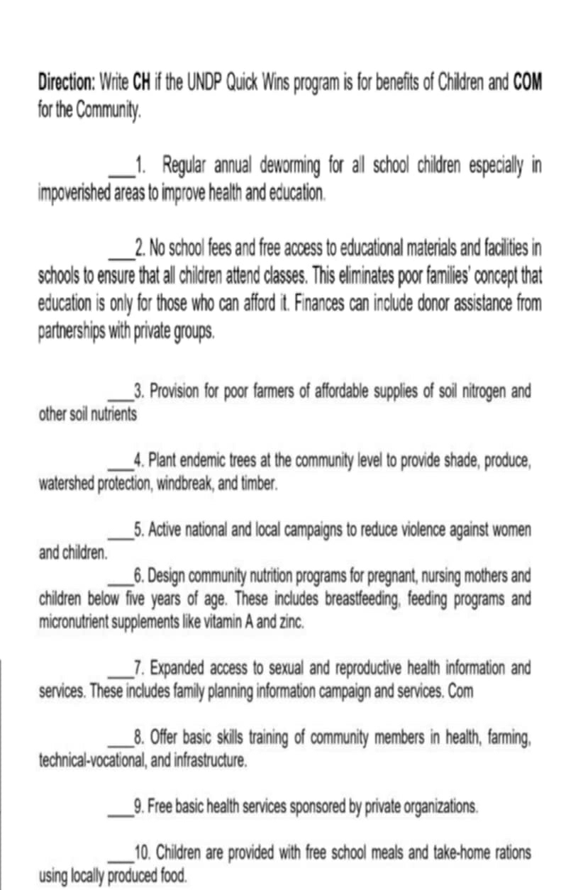 Direction: Write CH if the UNDP Quick Wins program is for benefits of Children and COM 
for the Community. 
_1. Regular annual deworming for all school children especially in 
impoverished areas to improve health and education. 
_2. No school fees and free access to educational materials and facilities in 
schools to ensure that all children attend classes. This eliminates poor families' concept that 
education is only for those who can afford it. Finances can include donor assistance from 
partnerships with private groups. 
_3. Provision for poor farmers of affordable supplies of soil nitrogen and 
other soil nutrients 
_4. Plant endemic trees at the community level to provide shade, produce, 
watershed protection, windbreak, and timber. 
_5. Active national and local campaigns to reduce violence against women 
and children. 
_6. Design community nutrition programs for pregnant, nursing mothers and 
children below five years of age. These includes breastfeeding, feeding programs and 
micronutrient supplements like vitamin A and zinc. 
_7. Expanded access to sexual and reproductive health information and 
services. These includes family planning information campaign and services. Com 
_8. Offer basic skills training of community members in health, farming, 
technical-vocational, and infrastructure. 
_9. Free basic health services sponsored by private organizations. 
_10. Children are provided with free school meals and take-home rations 
using locally produced food.