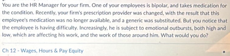 You are the HR Manager for your firm. One of your employees is bipolar, and takes medication for 
the condition. Recently, your firm's prescription provider was changed, with the result that this 
employee's medication was no longer available, and a generic was substituted. But you notice that 
the employee is having difficulty. Increasingly, he is subject to emotional outbursts, both high and 
low, which are affecting his work, and the work of those around him. What would you do? 
Ch 12 - Wages, Hours & Pay Equity