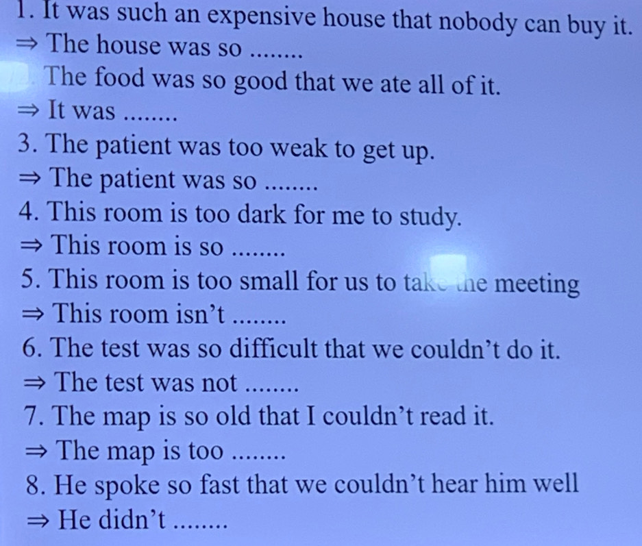 It was such an expensive house that nobody can buy it. 
The house was so ........ 
The food was so good that we ate all of it. 
It was_ 
3. The patient was too weak to get up. 
⇒ The patient was so ....... 
4. This room is too dark for me to study. 
→ This room is so_ 
5. This room is too small for us to take the meeting 
This room isn’t_ 
6. The test was so difficult that we couldn’t do it. 
The test was not ........ 
7. The map is so old that I couldn’t read it. 
The map is too ........ 
8. He spoke so fast that we couldn’t hear him well 
He didn’t_