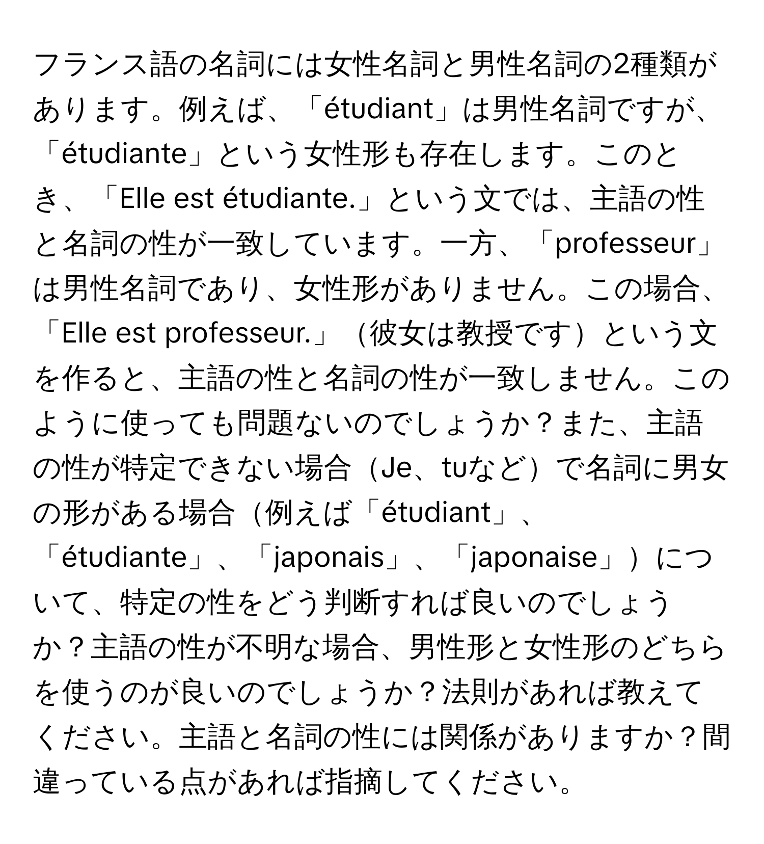 フランス語の名詞には女性名詞と男性名詞の2種類があります。例えば、「étudiant」は男性名詞ですが、「étudiante」という女性形も存在します。このとき、「Elle est étudiante.」という文では、主語の性と名詞の性が一致しています。一方、「professeur」は男性名詞であり、女性形がありません。この場合、「Elle est professeur.」彼女は教授ですという文を作ると、主語の性と名詞の性が一致しません。このように使っても問題ないのでしょうか？また、主語の性が特定できない場合Je、tuなどで名詞に男女の形がある場合例えば「étudiant」、「étudiante」、「japonais」、「japonaise」について、特定の性をどう判断すれば良いのでしょうか？主語の性が不明な場合、男性形と女性形のどちらを使うのが良いのでしょうか？法則があれば教えてください。主語と名詞の性には関係がありますか？間違っている点があれば指摘してください。