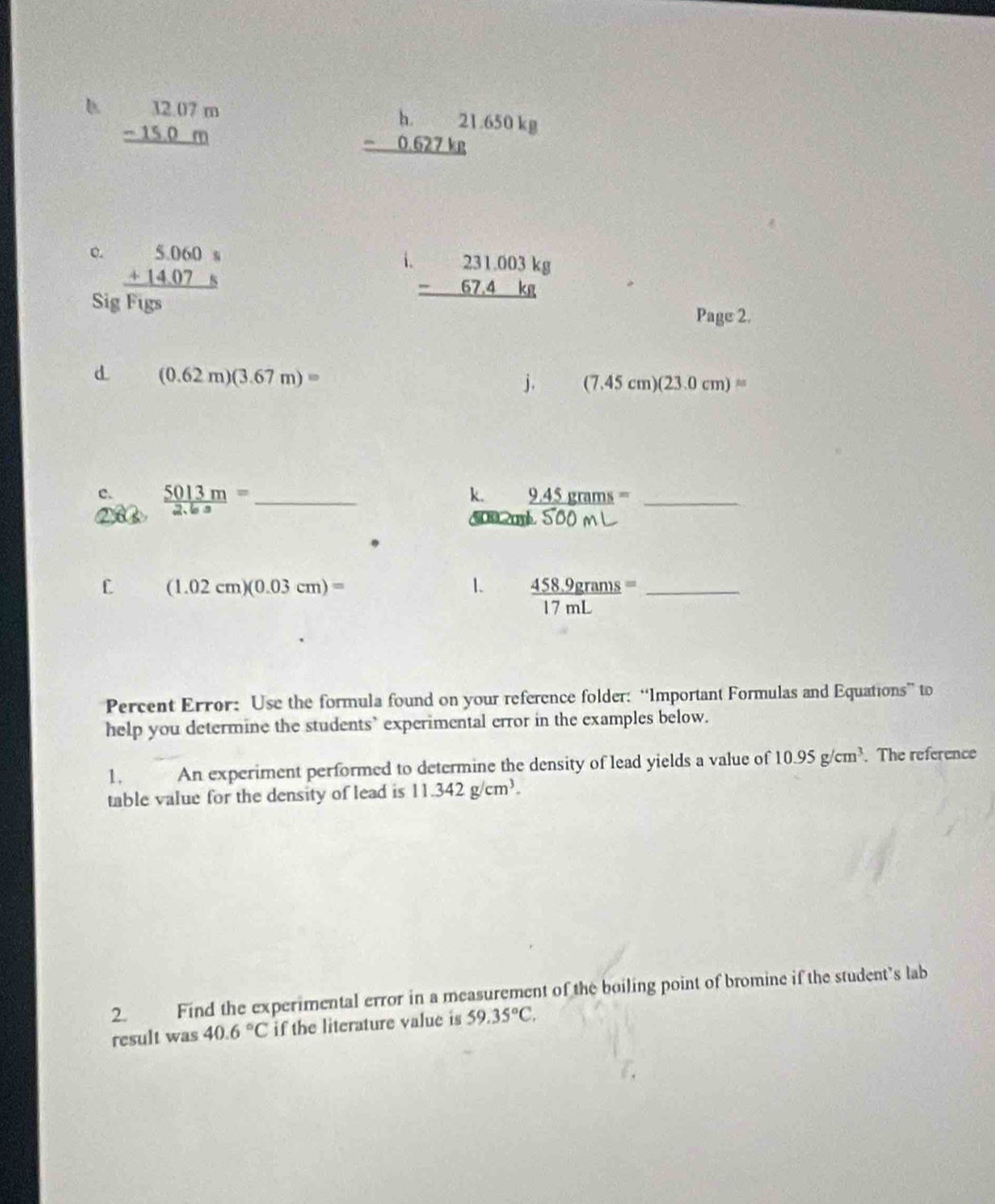 beginarrayr 32.07m -15.0m hline endarray
beginarrayr h.21.650kg -0.627kg hline endarray
o. beginarrayr 5.060s +14.07s hline endarray
i beginarrayr 231.003kg -67.4kg hline endarray
Sig Figs 
Page 2. 
d (0.62m)(3.67m)=
j. (7.45cm)(23.0cm)=
c.  5013m/2.6s = _ 
k. _ 9.45grams= _ 

L (1.02cm)(0.03cm)=
1.  (458.9grams)/17mL = _ 
Percent Error: Use the formula found on your reference folder: “Important Formulas and Equations” to 
help you determine the students’ experimental error in the examples below. 
1. An experiment performed to determine the density of lead yields a value of 10.95g/cm^3. The reference 
table value for the density of lead is 11.342g/cm^3. 
2. Find the experimental error in a measurement of the boiling point of bromine if the student's lab 
result was 40.6°C if the literature value is 59.35°C.