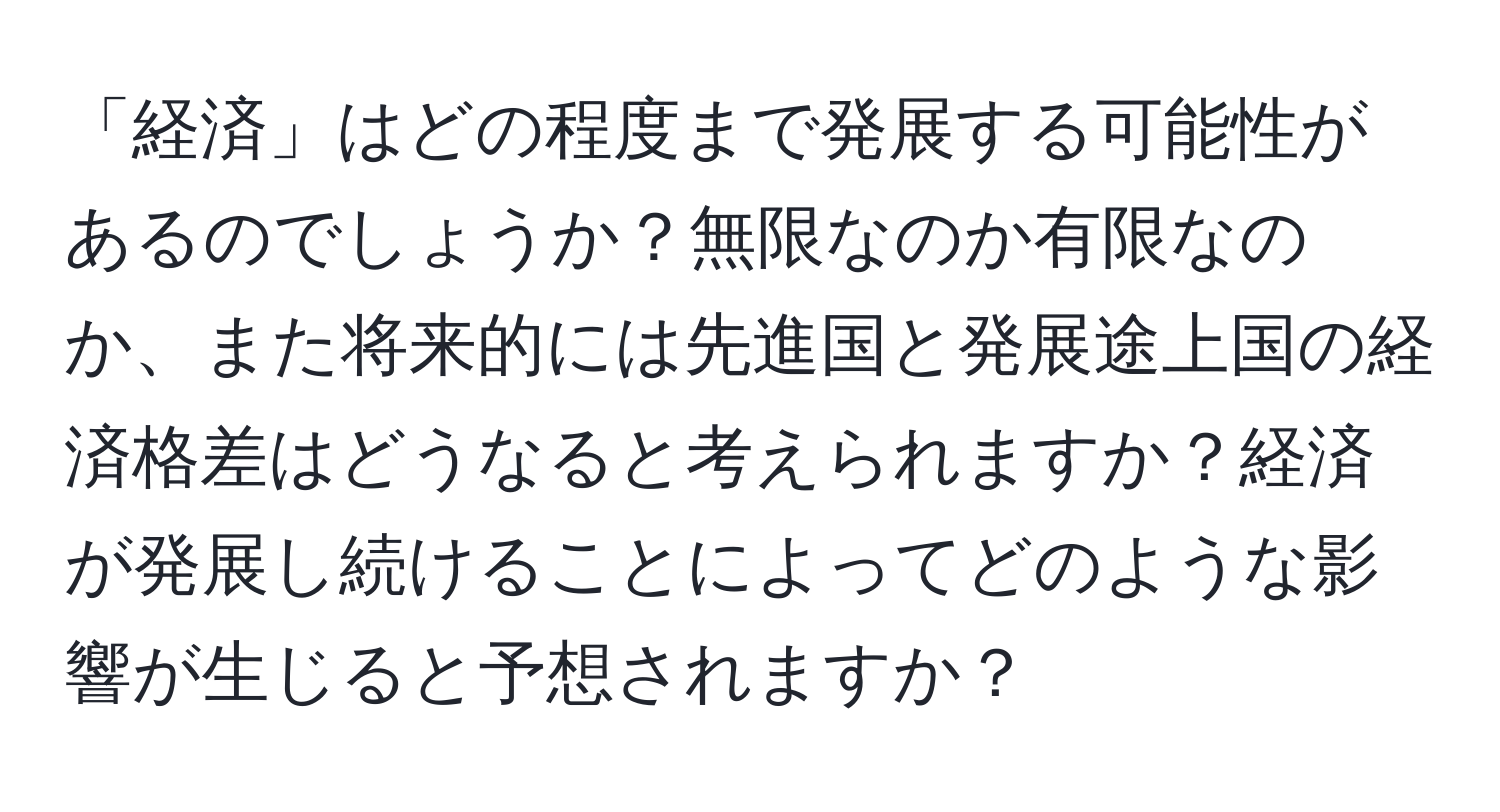 「経済」はどの程度まで発展する可能性があるのでしょうか？無限なのか有限なのか、また将来的には先進国と発展途上国の経済格差はどうなると考えられますか？経済が発展し続けることによってどのような影響が生じると予想されますか？