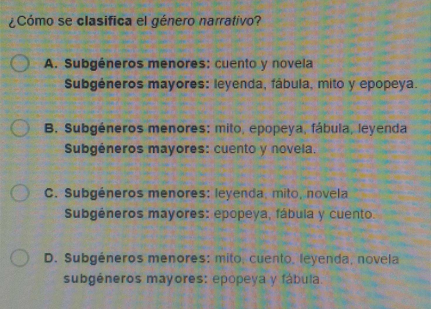 ¿Cómo se clasifica el género narrativo?
A. Subgéneros menores: cuento y novela
Subgéneros mayores: leyenda, fábula, mito y epopeya.
B. Subgéneros menores: mito, epopeya, fábula, leyenda
Subgéneros mayores: cuento y novela.
C. Subgéneros menores: leyenda, mito, novela
Subgéneros mayores: epopeya, fábula y cuento.
D. Subgéneros menores: mito, cuento, leyenda, novela
subgéneros mayores: epopeya y fábula.