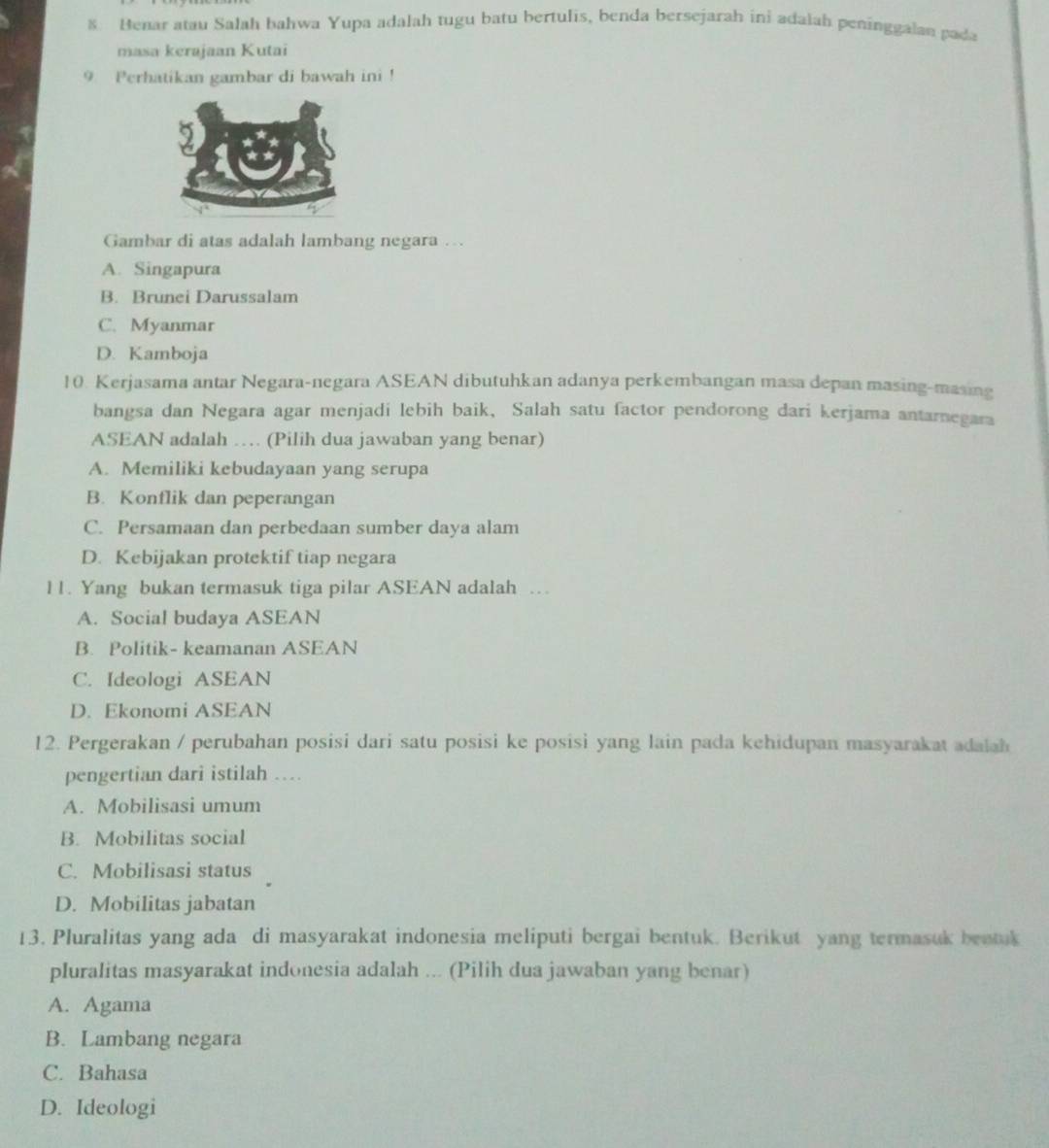 Henar atau Salah bahwa Yupa adalah tugu batu bertulis, benda bersejarah ini adalah peninggalan pada
masa kerajaan Kutai
9. Perhatikan gambar di bawah ini !
Gambar di atas adalah lambang negara …
A. Singapura
B. Brunei Darussalam
C. Myanmar
D. Kamboja
10. Kerjasama antar Negara-negara ASEAN dibutuhkan adanya perkembangan masa depan masing-masing
bangsa dan Negara agar menjadi lebih baik, Salah satu factor pendorong dari kerjama antarnegara
ASEAN adalah … (Pilih dua jawaban yang benar)
A. Memiliki kebudayaan yang serupa
B. Konflik dan peperangan
C. Persamaan dan perbedaan sumber daya alam
D. Kebijakan protektif tiap negara
11. Yang bukan termasuk tiga pilar ASEAN adalah …
A. Social budaya ASEAN
B. Politik- keamanan ASEAN
C. Ideologi ASEAN
D. Ekonomi ASEAN
12. Pergerakan / perubahan posisi dari satu posisi ke posisi yang lain pada kehidupan masyarakat adalah
pengertian dari istilah ...
A. Mobilisasi umum
B. Mobilitas social
C. Mobilisasi status
D. Mobilitas jabatan
13. Pluralitas yang ada di masyarakat indonesia meliputi bergai bentuk. Berikut yang termasuk beatuk
pluralitas masyarakat indonesia adalah ... (Pilih dua jawaban yang benar)
A. Agama
B. Lambang negara
C. Bahasa
D. Ideologi