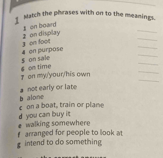 Match the phrases with on to the meanings.
_
1 on board
_
2 on display
_
3 on foot
_
4 on purpose
5 on sale
6 on time
_
_
7 on my/your/his own
_
a not early or late
b alone
c on a boat, train or plane
d you can buy it
e walking somewhere
f arranged for people to look at
g intend to do something