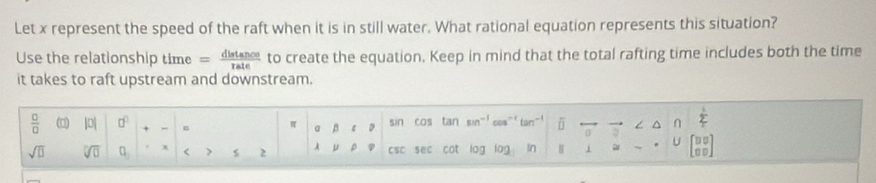 Let x represent the speed of the raft when it is in still water. What rational equation represents this situation? 
Use the relationship time = distan ce/rate  to create the equation. Keep in mind that the total rafting time includes both the time 
it takes to raft upstream and downstream.
 □ /□   (0) |0| □^(□) π a sin cas tan sin^(-1) ∩ 
^ 
sqrt(□ ) sqrt[□](□ ) □ _3 x < > 2 A μ CSC sec cot log log ar U