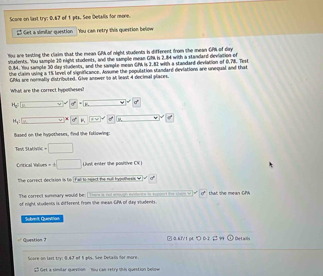 Score on last try: 0.67 of 1 pts. See Details for more. 
Get a similar question You can retry this question below 
You are testing the claim that the mean GPA of night students is different from the mean GPA of day
students. You sample 20 night students, and the sample mean GPA is 2.84 with a standard deviation of
0.84. You sample 30 day students, and the sample mean GPA is 2.82 with a standard deviation of 0.78. Test 
the claim using a 1% level of significance. Assume the population standard deviations are unequal and that 
GPAs are normally distributed. Give answer to at least 4 decimal places. 
What are the correct hypotheses?
H_0 : μ
sigma° = μ
sigma°
×
H_1 : p. sigma° mu _1 != vee sigma° μ sigma^4
Based on the hypotheses, find the following: 
Test Statistic 
Critical Values (Just enter the positive CV.) 
The correct decision is to Fail to reject the null hypothesis 
The correct summary would be: [There is not enough evidence to support the claim L sigma° that the mean GPA 
of night students is different from the mean GPA of day students. 
Submit Question 
Question 7 0.67/1 pt つ 0-2 ⇄ 99 Details 
Score on last try: 0.67 of 1 pts. See Details for more. 
Get a similar question You can retry this question below