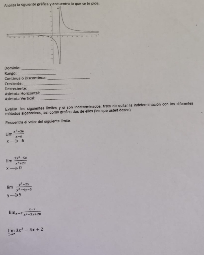 Analiza la siguiente gráfica y encuentra lo que se te pide. 
Dominio:_ 
Rango:_ 
Continua o Discontinua:_ 
Creciente:_ 
Decreciente:_ 
Asíntota Horizontal:_ 
Asíntota Vertical:_ 
Evalúa los siguientes límites y si son indeterminados, trata de quitar la indeterminación con los diferentes 
métodos algebraicos, así como grafica dos de ellos (los que usted desee) 
Encuentra el valor del siguiente límite.
Lim (x^2-36)/x-6 
xto 6
limlimits _xto 0 (3x^2-5x)/x^4+2x 
limlimits  (y^2-25)/y^2-4y-5 
yto 5
lim_xto 7 (x-7)/x^2-3x+28 
limlimits _xto 23x^2-4x+2