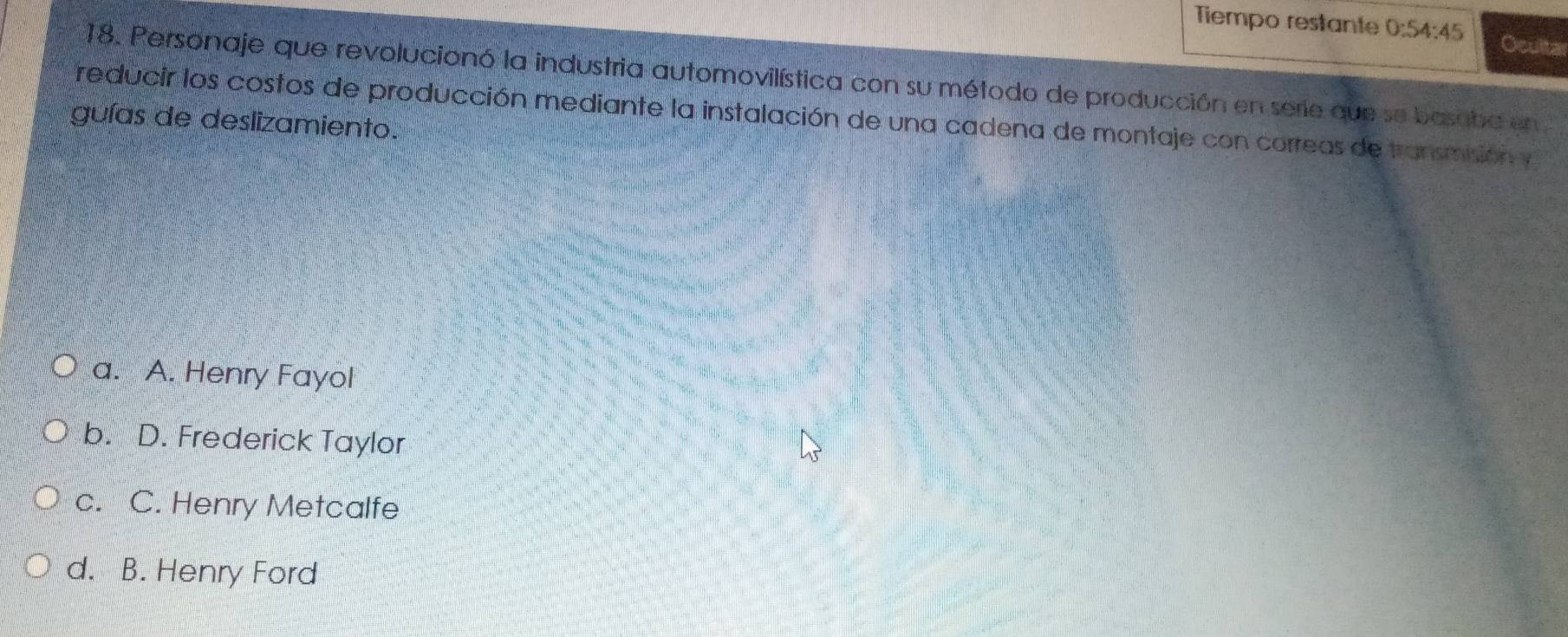 Tiempo restante 0:54:45 Ocultar
18. Personaje que revolucionó la industria automovilística con su método de producción en serie que se basoba en
reducir los costos de producción mediante la instalación de una cadena de montaje con correas de transmsión y
guías de deslizamiento.
a. A. Henry Fayol
b. D. Frederick Taylor
c. C. Henry Metcalfe
d. B. Henry Ford