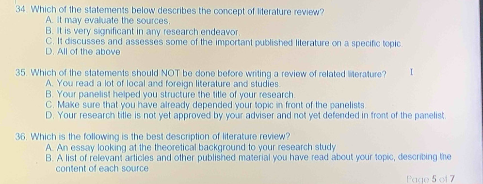 Which of the statements below describes the concept of literature review?
A. It may evaluate the sources.
B. It is very significant in any research endeavor.
C. It discusses and assesses some of the important published literature on a specific topic.
D. All of the above
35. Which of the statements should NOT be done before writing a review of related literature? I
A. You read a lot of local and foreign literature and studies.
B. Your panelist helped you structure the title of your research.
C. Make sure that you have already depended your topic in front of the panelists.
D. Your research title is not yet approved by your adviser and not yet defended in front of the panelist.
36. Which is the following is the best description of literature review?
A. An essay looking at the theoretical background to your research study
B. A list of relevant articles and other published material you have read about your topic, describing the
content of each source
Page 5 of 7