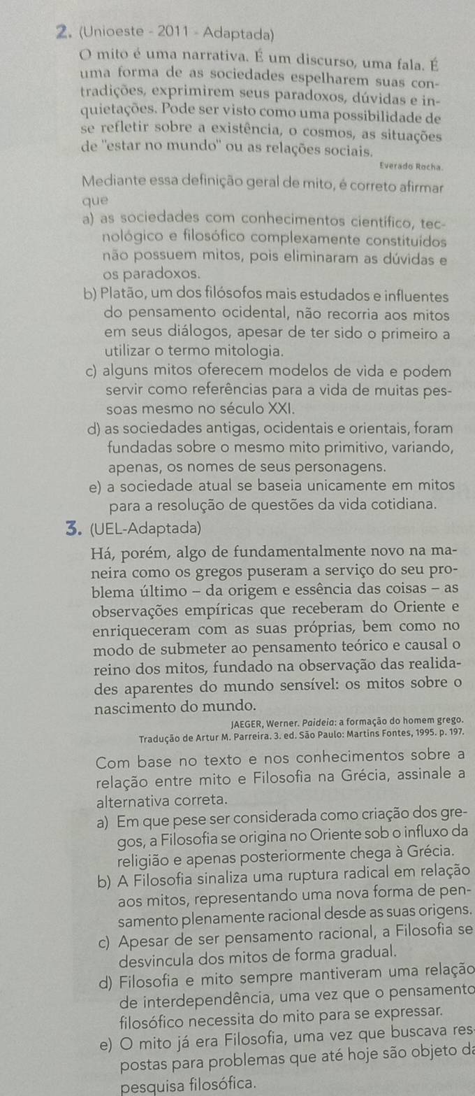 (Unioeste - 2011 - Adaptada)
O mito é uma narrativa. É um discurso, uma fala. É
uma forma de as sociedades espelharem suas con-
tradições, exprimirem seus paradoxos, dúvidas e in-
quietações. Pode ser visto como uma possibilidade de
se refletir sobre a existência, o cosmos, as situações
de ''estar no mundo'' ou as relações sociais.
Everado Rocha.
Mediante essa definição geral de mito, é correto afirmar
que
a) as sociedades com conhecimentos científico, tec-
nológico e filosófico complexamente constituídos
não possuem mitos, pois eliminaram as dúvidas e
os paradoxos.
b) Platão, um dos filósofos mais estudados e influentes
do pensamento ocidental, não recorria aos mitos
em seus diálogos, apesar de ter sido o primeiro a
utilizar o termo mitologia.
c) alguns mitos oferecem modelos de vida e podem
servir como referências para a vida de muitas pes-
soas mesmo no século XXI.
d) as sociedades antigas, ocidentais e orientais, foram
fundadas sobre o mesmo mito primitivo, variando,
apenas, os nomes de seus personagens.
e) a sociedade atual se baseia unicamente em mitos
para a resolução de questões da vida cotidiana.
3. (UEL-Adaptada)
Há, porém, algo de fundamentalmente novo na ma-
neira como os gregos puseram a serviço do seu pro-
blema último - da origem e essência das coisas - as
observações empíricas que receberam do Oriente e
enriqueceram com as suas próprias, bem como no
modo de submeter ao pensamento teórico e causal o
reino dos mitos, fundado na observação das realida-
des aparentes do mundo sensível: os mitos sobre o
nascimento do mundo.
JAEGER, Werner. Paideio: a formação do homem grego.
Tradução de Artur M. Parreira. 3. ed. São Paulo: Martins Fontes, 1995. p. 197.
Com base no texto e nos conhecimentos sobre a
relação entre mito e Filosofia na Grécia, assinale a
alternativa correta.
a) Em que pese ser considerada como criação dos gre-
gos, a Filosofia se origina no Oriente sob o influxo da
religião e apenas posteriormente chega à Grécia.
b) A Filosofia sinaliza uma ruptura radical em relação
aos mitos, representando uma nova forma de pen-
samento plenamente racional desde as suas origens.
c) Apesar de ser pensamento racional, a Filosofia se
desvincula dos mitos de forma gradual.
d) Filosofia e mito sempre mantiveram uma relação
de interdependência, uma vez que o pensamento
filosófico necessita do mito para se expressar.
e) O mito já era Filosofia, uma vez que buscava res
postas para problemas que até hoje são objeto da
pesquisa filosófica.