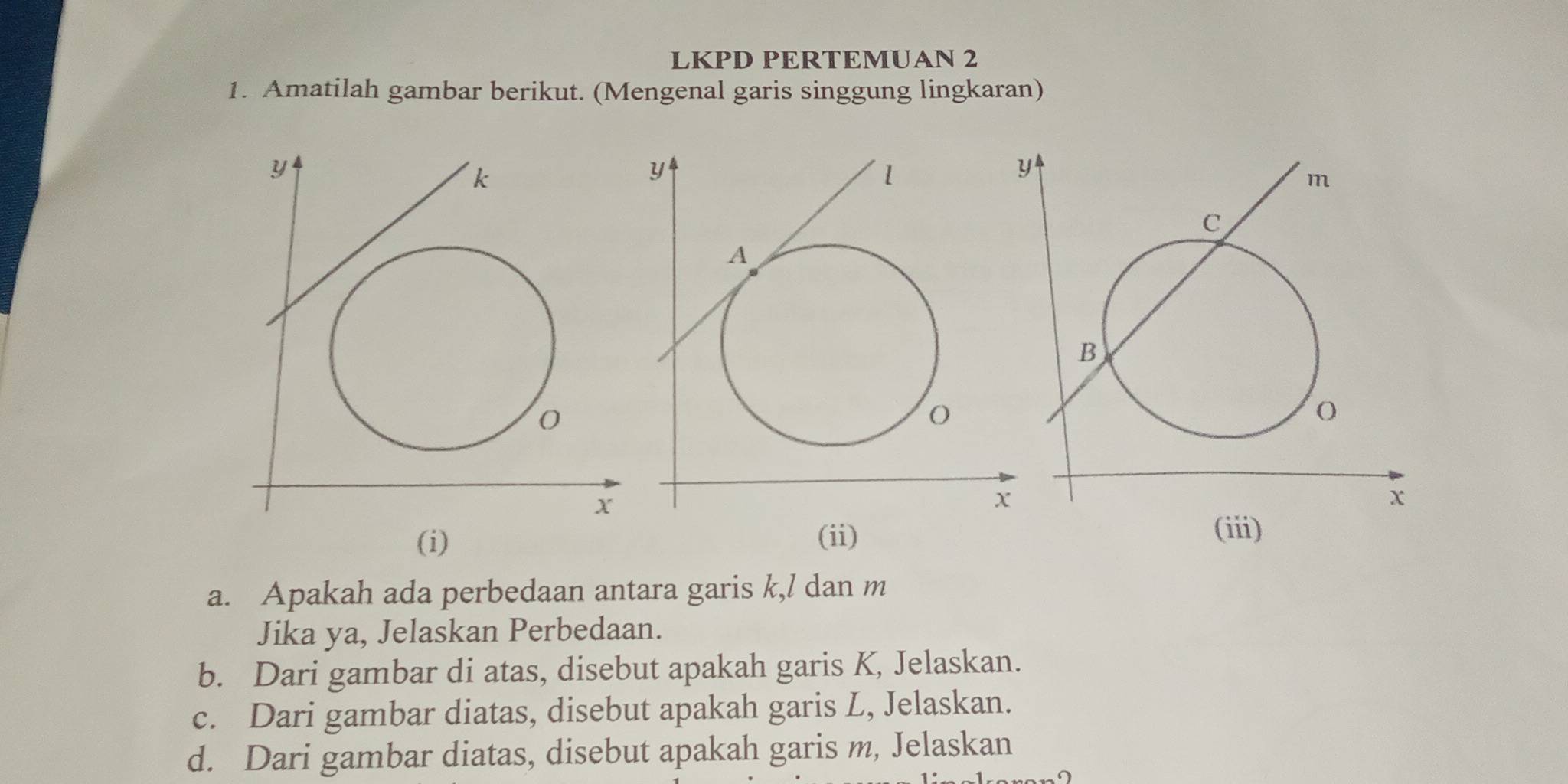 LKPD PERTEMUAN 2 
1. Amatilah gambar berikut. (Mengenal garis singgung lingkaran)
y
k
O
X
(i) 
a. Apakah ada perbedaan antara garis k,/ dan m
Jika ya, Jelaskan Perbedaan. 
b. Dari gambar di atas, disebut apakah garis K, Jelaskan. 
c. Dari gambar diatas, disebut apakah garis L, Jelaskan. 
d. Dari gambar diatas, disebut apakah garis m, Jelaskan