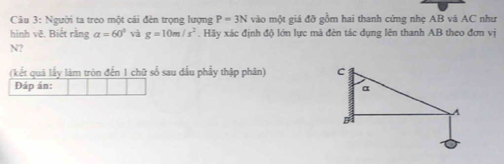 Người ta treo một cái đèn trọng lượng P=3N vào một giá đỡ gồm hai thanh cứng nhẹ AB và AC như 
hình vẽ. Biết rằng alpha =60° và g=10m/s^2. Hãy xác định độ lớn lực mà đèn tác dụng lên thanh AB theo đơn vị 
N? 
(kết quả lấy làm tròn đến 1 chữ số sau dấu phẩy thập phân) 
Đáp án: