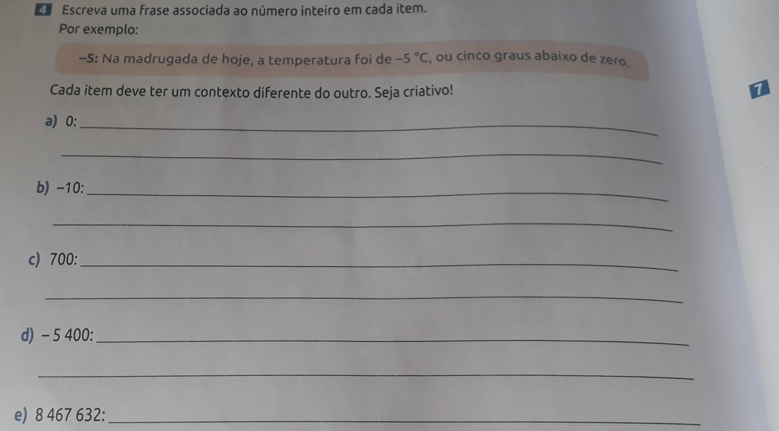 Escreva uma frase associada ao número inteiro em cada item. 
Por exemplo:
-5 : Na madrugada de hoje, a temperatura foi de -5°C , ou cinco graus abaixo de zero. 
Cada item deve ter um contexto diferente do outro. Seja criativo! 
1 
a) 0 :_ 
_ 
b) -10 :_ 
_ 
c) 700 :_ 
_ 
d) - 5 400 :_ 
_ 
e) 8 467 632 :_