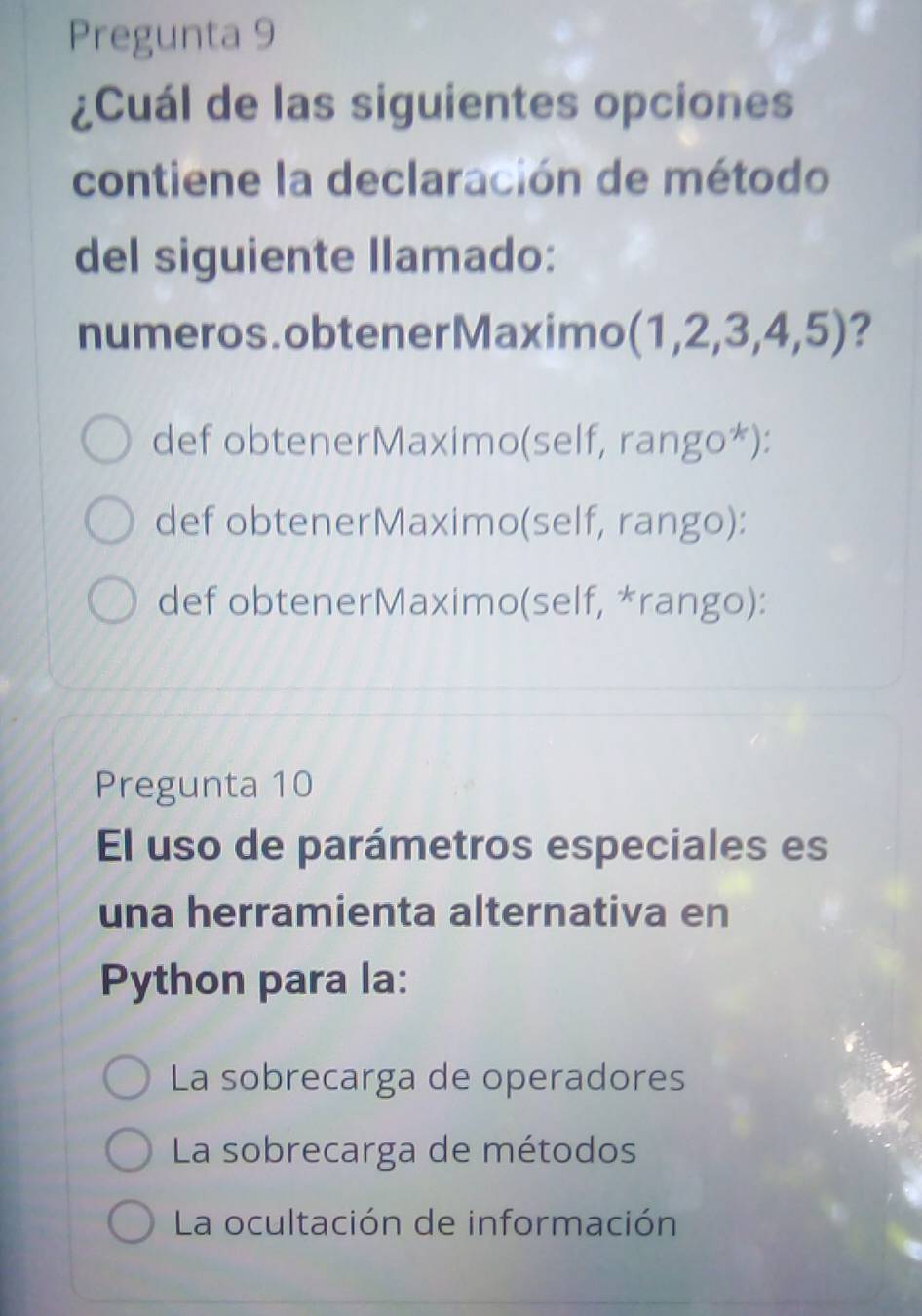 Pregunta 9
¿Cuál de las siguientes opciones
contiene la declaración de método
del siguiente llamado:
numeros.obtenerMaximo (1,2,3,4,5) ?
def obtenerMaximo(self, rango*):
def obtenerMaximo(self, rango):
def obtenerMaximo(self, *rango):
Pregunta 10
El uso de parámetros especiales es
una herramienta alternativa en
Python para la:
La sobrecarga de operadores
La sobrecarga de métodos
La ocultación de información