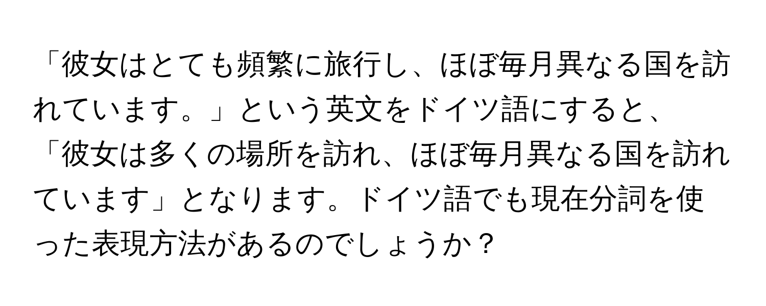 「彼女はとても頻繁に旅行し、ほぼ毎月異なる国を訪れています。」という英文をドイツ語にすると、「彼女は多くの場所を訪れ、ほぼ毎月異なる国を訪れています」となります。ドイツ語でも現在分詞を使った表現方法があるのでしょうか？