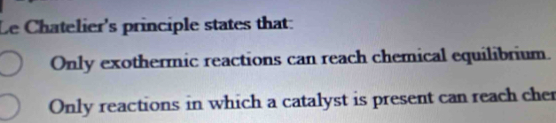 Le Chatelier's principle states that:
Only exothermic reactions can reach chemical equilibrium.
Only reactions in which a catalyst is present can reach cher