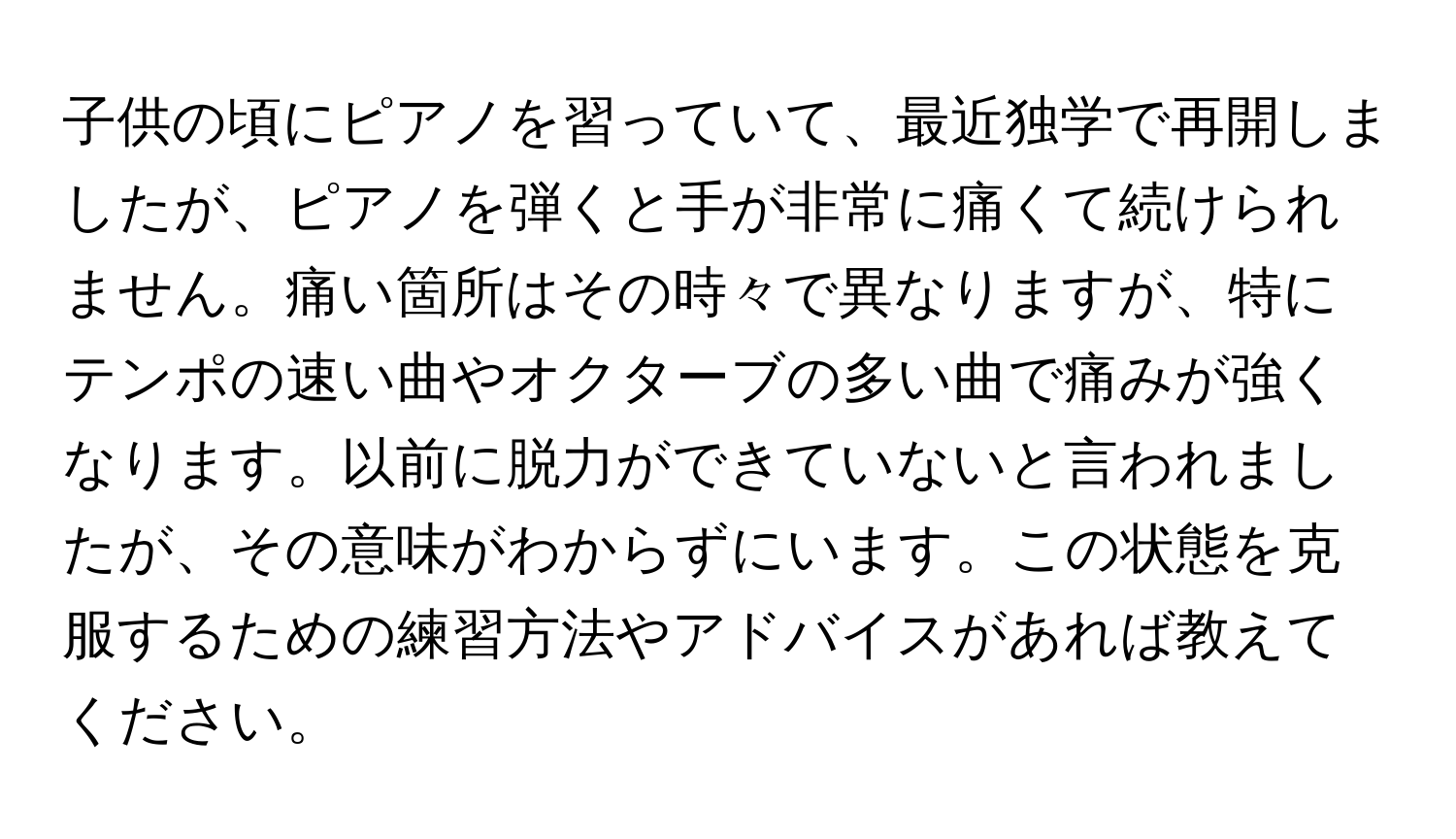 子供の頃にピアノを習っていて、最近独学で再開しましたが、ピアノを弾くと手が非常に痛くて続けられません。痛い箇所はその時々で異なりますが、特にテンポの速い曲やオクターブの多い曲で痛みが強くなります。以前に脱力ができていないと言われましたが、その意味がわからずにいます。この状態を克服するための練習方法やアドバイスがあれば教えてください。