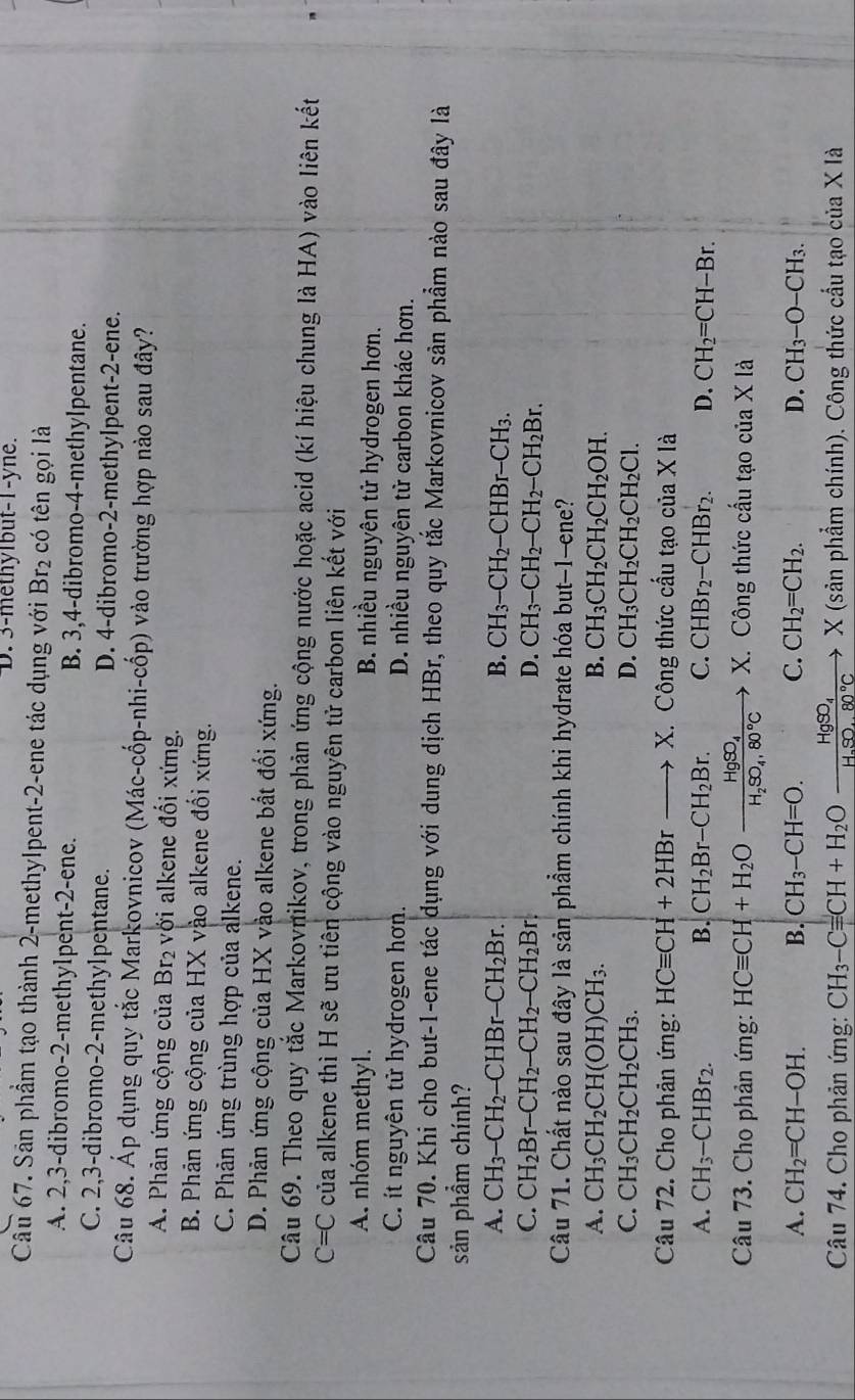 D. 3-methylbut-1-yne.
Cầu 67. Sân phầm tạo thành 2-methylpent-2-ene tác dụng với Br_2 có tên gọi là
A. 2,3-dibromo-2-methylpent-2-ene. B. 3,4-dibromo-4-methylpentane.
C. 2,3-dibromo-2-methylpentane. D. 4-dibromo-2-methylpent-2-ene.
Câu 68. Áp dụng quy tắc Markovnicov (Mác-cốp-nhi-cốp) vào trường hợp nào sau đây?
A. Phản ứng cộng của Br_2 với alkene đối xứng.
B. Phản ứng cộng của HX vào alkene đổi xứng.
C. Phản ứng trùng hợp của alkene.
D. Phản ứng cộng của HX vào alkene bắt đối xứng.
Câu 69. Theo quy tắc Markovrikov, trong phản ứng cộng nước hoặc acid (kí hiệu chung là HA) vào liên kết
C=C của alkene thì H sẽ ưu tiên cộng vào nguyên tử carbon liên kết với
A nhóm methyl. B. nhiều nguyên tử hydrogen hơn.
C. it nguyên tử hydrogen hơn. D. nhiều nguyên từ carbon khác hơn.
Câu 70. Khi cho but-1-ene tác dụng với dung dịch HBr, theo quy tắc Markovnicov sản phẩm nào sau đây là
sản phẩm chính?
A. CH_3-CH_2-CHBr-CH_2Br. B. CH_3-CH_2-CHBr-CH_3.
C. CH_2Br-CH_2-CH_2-CH_2Br D. CH_3-CH_2-CH_2-CH_2Br.
Câu 71. Chất nào sau đây là sản phẩm chính khi hydrate hóa but-1-ene?
A. CH_3CH_2CH(OH)CH_3. B. CH_3CH_2CH_2CH_2OH.
C. CH_3CH_2CH_2CH_3. D. CH_3CH_2CH_2CH_2Cl.
Câu 72. Cho phản ứng: HCequiv CH+2HBrto X X. Công thức cầu tạo của X là
A. CH_3-CHBr_2. B. CH_2Br-CH_2Br. C. CHBr_2-CHBr_2. D. CH_2=CH-Br.
Câu 73. Cho phản ứng: HCequiv CH+H_2Oxrightarrow HgSO_4X X. C ông thức cấu tạ ở cia X là
A. CH_2=CH-OH. B. CH_3-CH=O. C. CH_2=CH_2. D. CH_3-O-CH_3.
Câu 74. Cho phản ứng: CH_3-Cequiv CH+H_2Oxrightarrow HgSO_4X X (sản phẩm chính). Công thức cầu tạo của X là