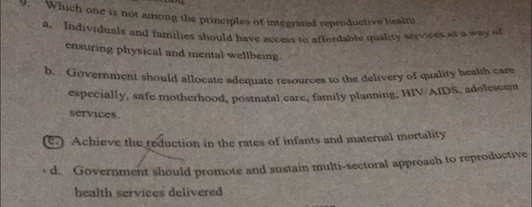 Which one is not among the principles of integrated reproductive health
a. Individuals and families should have access to affordable quality services as a way of
ensuring physical and mental wellbeing.
b. Government should allocate adequate resources to the delivery of quality health care
especially, safe motherhood, postnatal care, family planning, HIV/AIDS, adolescent
services.
c.) Achieve the reduction in the rates of infants and maternal mortality
d. Government should promote and sustain multi-sectoral approach to reproductive
health services delivered