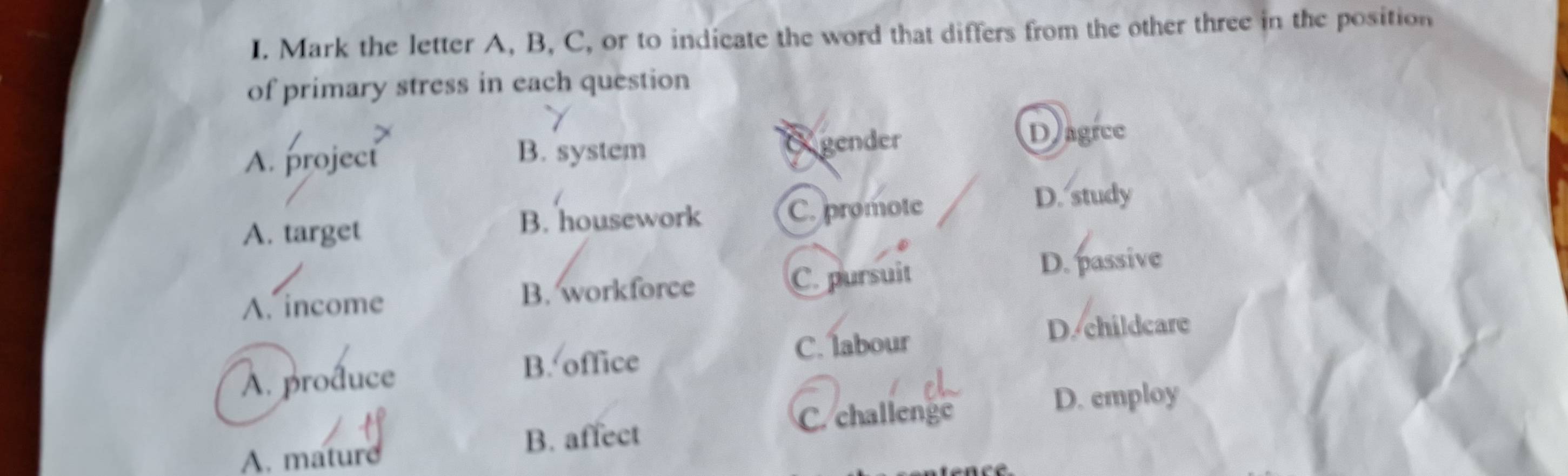 Mark the letter A, B, C, or to indicate the word that differs from the other three in the position
of primary stress in each question
Dagice
A. project
B. system O gender
A. target B. housework C. promote D. study
A. income B. workforce C. pursuit
D. passive
C. labour D. childcare
A. produce
B. office
B. affect C. challenge
D. employ
A. mature