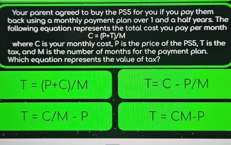 Your parent agreed to buy the PS5 for you if you pay them
back using a monthly payment plan over 1 and a half years. The
following equation represents the total cost you pay per month
C=(P+T)/M
where C is your monthly cost, P is the price of the PS5, T is the
tax, and M is the number of months for the payment plan.
Which equation represents the value of tax?
T=(P+C)/M
T=C-P/M
T=C/M-P
T=CM-P