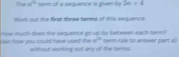 Tke π^(th) tern of a seevence is guen by 3n+4
Wak out the first three terme of this sequence. 
How much does the seeuence go up by between each tem? 
dan how you could have wsed the π^(th) term rue to answer part a) 
without worting out any of the terms.