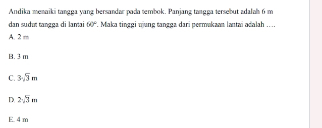 Andika menaiki tangga yang bersandar pada tembok. Panjang tangga tersebut adalah 6 m
dan sudut tangga di lantai 60°. Maka tinggi ujung tangga dari permukaan lantai adalah …
A. 2 m
B. 3 m
C. 3sqrt(3)m
D. 2sqrt(3)m
E. 4 m