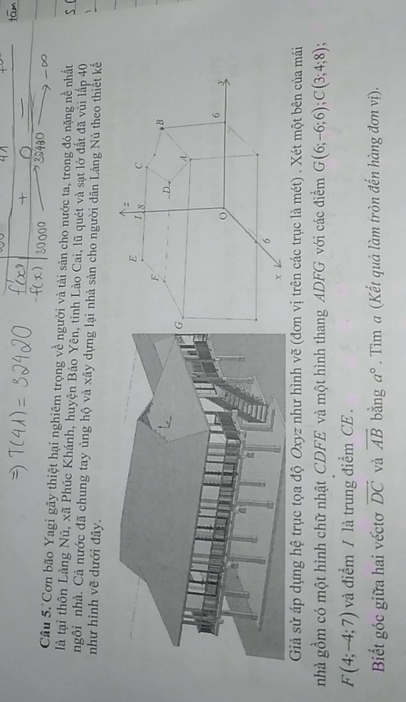 Cơn bão Yagi gây thiệt hại nghiêm trọng về người và tài sản cho nước ta, trong đó nặng nề nhất S ( 
là tại thôn Làng Nủ, xã Phúc Khánh, huyện Bảo Yên, tỉnh Lào Cai, lũ quét và sạt lở đất đã vùi lấp 40 
ngôi nhà. Cả nước đã chung tay ủng hộ và xây dựng lại nhà sản cho người dân Làng Nù theo thiết kế 
、 
như hình vẽ dưới đây. 
Giả sử áp dụng hệ trục tọa độ Oxyz như hình vẽ (đơn vị trên các trục là mét) . Xét một bên của mái 
nhà gồm có một hình chữ nhật CDFE và một hình thang ADFG với các điểm G(6;-6;6); C(3;4;8)
F(4;-4;7) và điểm / là trung điểm CE . 
Biết góc giữa hai véctơ vector DC và vector AB bằng a°. Tìm a (Kết quả làm tròn đến hàng đơn vị).