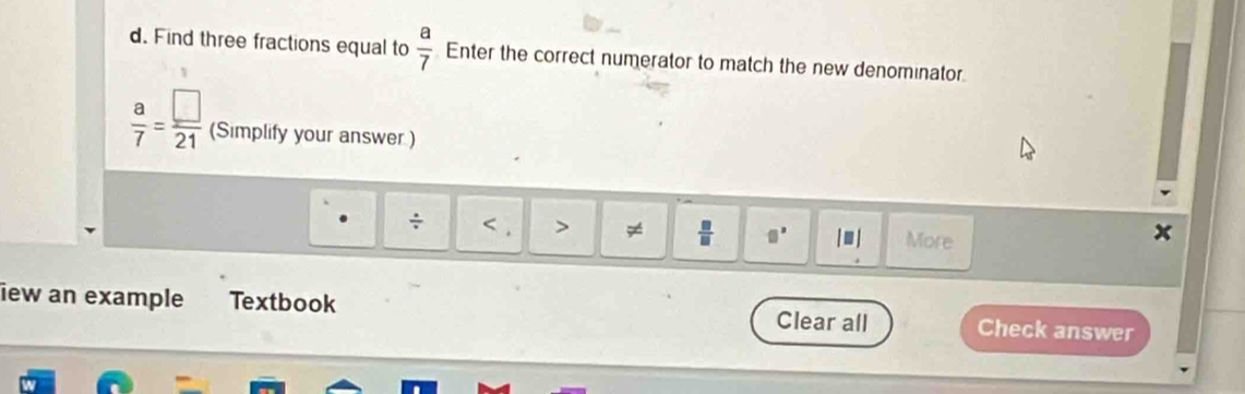 Find three fractions equal to  a/7  Enter the correct numerator to match the new denominator.
 a/7 = □ /21  (Simplify your answer.) 
÷ < > ≠  □ /□   □° |□ | More 
iew an example Textbook Check answer 
Clear all