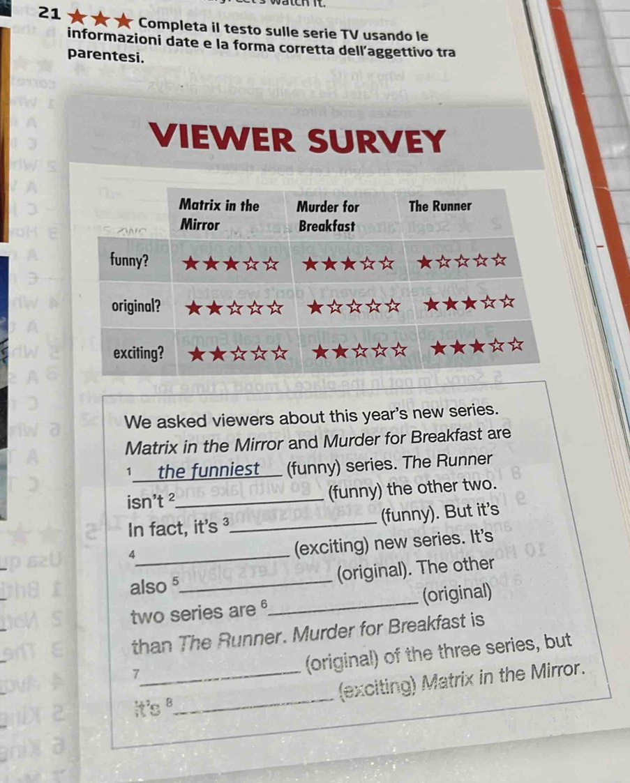 Completa il testo sulle serie TV usando le 
informazioni date e la forma corretta dell’aggettivo tra 
parentesi. 
We asked viewers about this year's new series. 
Matrix in the Mirror and Murder for Breakfast are 
1_ the funniest_ (funny) series. The Runner 
isn't ²_ (funny) the other two. 
In fact, it's ³_ (funny). But it's 
_8 
(exciting) new series. It's 
also 5 _ (original). The other 
two series are _(original) 
than The Runner. Murder for Breakfast is 
7 
(original) of the three series, but 
it's ._ (exciting) Matrix in the Mirror.