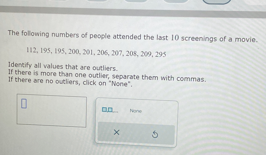 The following numbers of people attended the last 10 screenings of a movie.
112, 195, 195, 200, 201, 206, 207, 208, 209, 295
Identify all values that are outliers. 
If there is more than one outlier, separate them with commas. 
If there are no outliers, click on "None". 
None 
×