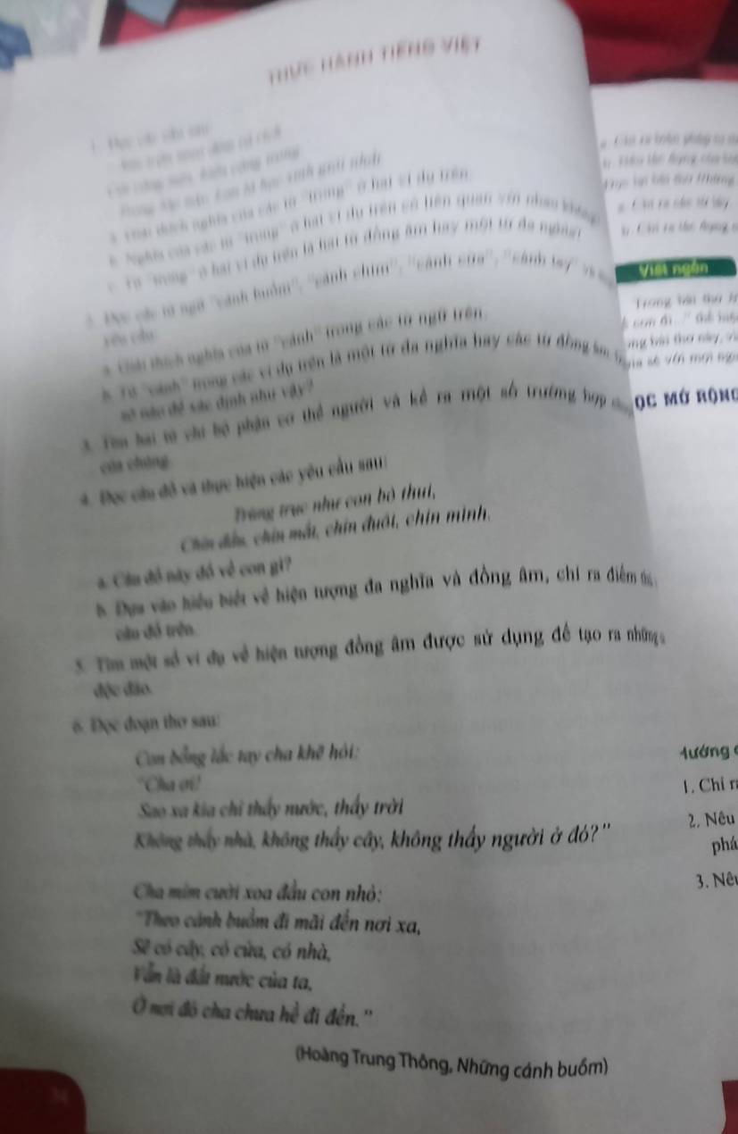 Thực Hành tiếng việt
1Pự vậo s cm
Chú t iân pháp t ở
i chng mớn kiều công trng
Hêo Hc Bụng của sự
Kục lại bài tu #hững
Hòng Mc màc Lon là học xinh giả nhnệ
#  C i ra các tử by 
*  Toa dịch nghĩa của các lừ ''tTrong''' ( hai v1 dy trên
Nghi củi các là ''trong' ở hài vi du trên có tiên quan vin nham kháng
'   ' ''Hag'' o hai vi dụ trên là hại tờ động âm hay một từ đa ngàe     Ch ra tc Agng c
Đọc các tà ngữ ''cánh buồm'', ''cánh ctan^(10),eanbeane° cánh là n Viết ngàn
Trang tểu thứ h
som di  '' thể l  
yóu còu
* Chả thích nghĩa của lờ ''cánh'' trong các từ ngữ trên
T n số vên mới nại
Ta ''vah'' ro các vi dụ trên là một từ đa nghĩa hay các từ đồng sm àng bài thơ này, vì
số nào đề sác định như vậy 
3 Tim hai t chi bộ phận cơ thể người và kể ra một số trường hợp c ọC mớ rộng
của cháng
4. Đọc cầu đô và thực hiện các yêu cầu sơt :
Trùng trục như con bộ thu,
Chi đấu, chín mất, chín đuôi, chín mình,
a. Cầu đồ này đồ về con gi?
t Đự vào tiệu tiới về hiện tượng đa nghĩa và đồng âm, chi ra điễm t 
cầu đó trên
S. Tim một số vi đụ về hiện tượng đồng âm được sử dụng đề tạo ra nhữnga
độc đảo.
6. Đọc đoạn thơ sau:
Con đổng lắc tay cha khế hỏi:  ướng 
"Cha ơi!
Sao xa kia chỉ thấy nước, thấy trời 1. Chỉ r
Không thấy nhà, không thấy cây, không thấy người ở đỏ? '' 2, Nêu
phá
Cha mim cười xoa đầu con nhỏ: 3. Nê
*Theo cánh buồm đi mãi đến nơi xa,
Sẽ có cây, có cửa, có nhà,
Văn là đất nước của ta,
Ở mơi đó cha chưa hề đi đến.''
(Hoàng Trung Thông, Những cánh buồm)