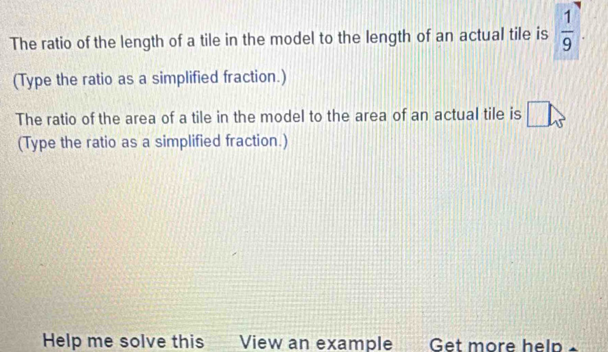 The ratio of the length of a tile in the model to the length of an actual tile is  1/9 . 
(Type the ratio as a simplified fraction.) 
The ratio of the area of a tile in the model to the area of an actual tile is 
(Type the ratio as a simplified fraction.) 
Help me solve this View an example Get more help