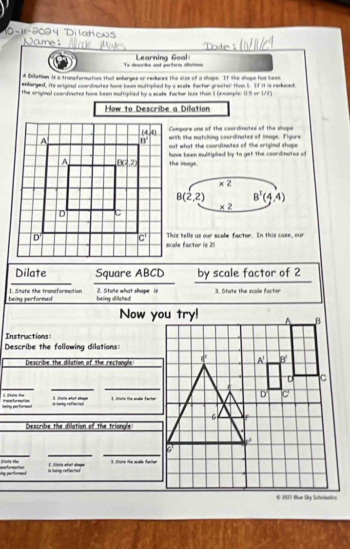 Dilatio
Learning Goal
To describe and perform dilations
A Dilation is a transformation that enlarges or reduces the size of a shape. If the shape has been
enlarged, its original coordinates have been multiplied by a scale factor greater than 1. If it is reduced.
the original coordinates have been multiplied by a scale factor less than 1 (example: 0.5 or 1/2)
How to Describe a Dilation
Compare one of the coordinates of the shape
with the matching coordinates of image. Figure
out what the coordinates of the original shope
have been multiplied by to get the coordinates of
the image.
* 2
B(2,2) B^x(4,4)
* 2
This tells us our scale factor. In this case, our
scale factor is 21
Dilate Square ABCD by scale factor of 2
1. State the transformation 2. State what shape is 3. State the scale factor
being performed being dilated
Now you try!
Instructions:
Describe the following dilations:
Describe the dilation of the rectangle
_
_
_
I. State the
trans formation 2. State what shope 3. State the acole factor
being performed is being reflected 
Describe the dilation of the triangle:
__
_
Stude the
andformation 2. Stote what shepe 3. State the scale factor
sing performed is being reflected