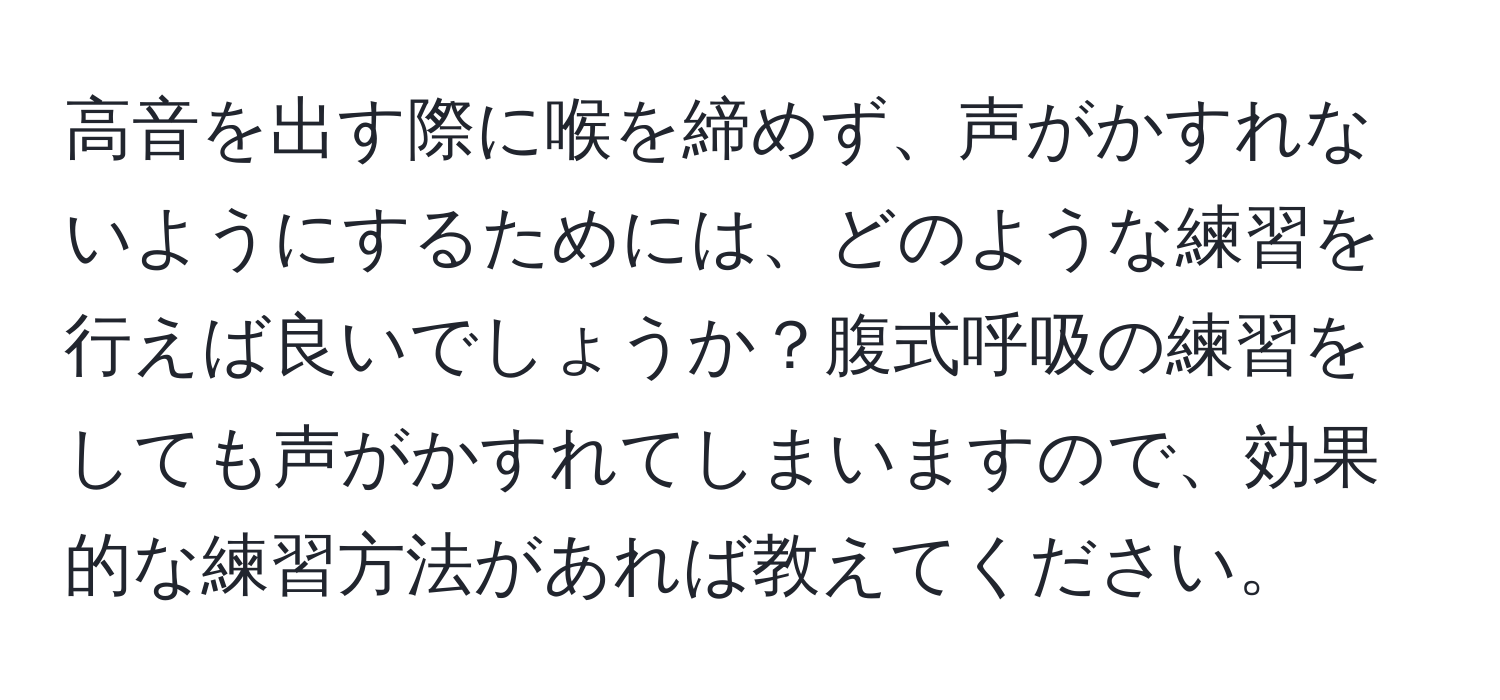 高音を出す際に喉を締めず、声がかすれないようにするためには、どのような練習を行えば良いでしょうか？腹式呼吸の練習をしても声がかすれてしまいますので、効果的な練習方法があれば教えてください。