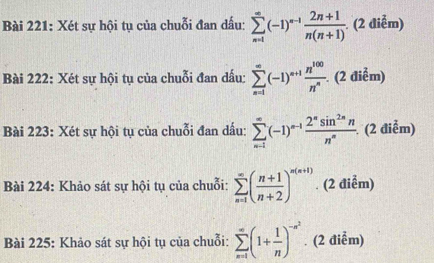 Xét sự hội tụ của chuỗi đan dấu: sumlimits _(n=1)^(∈fty)(-1)^n-1 (2n+1)/n(n+1) . . (2 điễm) 
Bài 222: Xét sự hội tụ của chuỗi đan dấu: sumlimits _(n=1)^(∈fty)(-1)^n+1 n^(100)/n^n .(2dien -2
Bài 223: Xét sự hội tụ của chuỗi đan dấu: sumlimits _(n-1)^(∈fty)(-1)^n-1 2^nsin^(2n)n/n^n  (2 điễm) 
Bài 224: Khảo sát sự hội tụ của chuỗi: sumlimits _(n=1)^(∈fty)( (n+1)/n+2 )^n(n+1). (2 điểm) 
Bài 225: Khảo sát sự hội tụ của chuỗi: sumlimits _(n=1)^(∈fty)(1+ 1/n )^-n^2. (2 điểm)