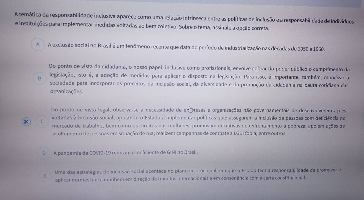 A temática da responsabilidade inclusiva aparece como uma relação intrínseca entre as políticas de inclusão e a responsabilidade de indivíduos
e instituições para implementar medidas voltadas ao bem coletivo. Sobre o tema, assinale a opção correta.
A A exclusão social no Brasil é um fenômeno recente que data do período de industrialização nas décadas de 1950 e 1960.
Do ponto de vista da cidadania, o nosso papel, inclusive como profissionais, envolve cobrar do poder público o cumprimento da
B legislação, isto é, a adoção de medidas para aplicar o disposto na legislação. Para isso, é importante, também, mobilizar a
sociedade para incorporar os preceitos da inclusão social, da diversidade e da promoção da cidadania na pauta cotidiana das
organizações.
Do ponto de vista legal, observa-se a necessidade de er bresas e organizações não governamentais de desenvolverem ações
voltadas à inclusão social, ajudando o Estado a implementar políticas que: assegurem a inclusão de pessoas com deficiência no
C
mercado de trabalho, bem como os direitos das mulheres; promovam iniciativas de enfrentamento a pobreza; apoiem ações de
acolhimento de pessoas em situação de rua; realizem campanhas de combate a LGBTfobia, entre outros.
A pandemia da COVID-19 reduziu o coeficiente de GINI no Brasil.
E Uma das estratégias de inclusão social acontece no plano institucional, em que o Estado tem a responsabilidade de promover e
aplicar normas que caminhem em direção de tratados internacionais e em consonância com a carta constitucional.