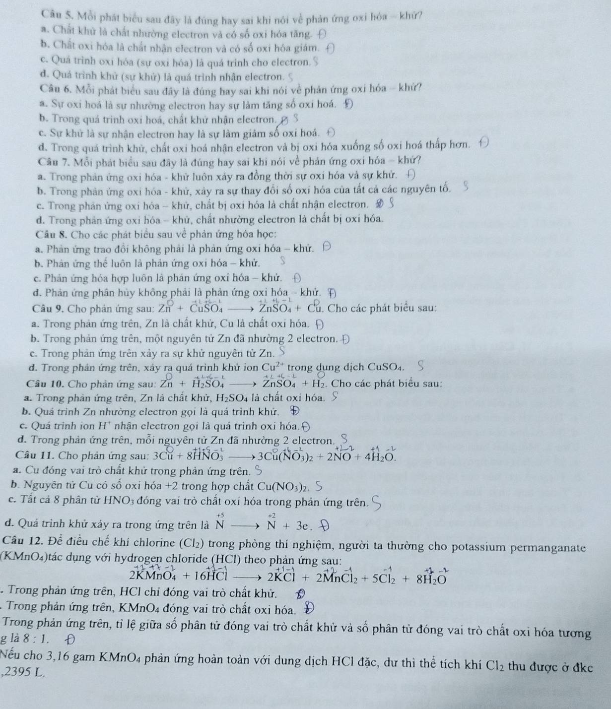 Mỗi phát biểu sau đây là đúng hay sai khi nói về phản ứng oxi hóa ~ khứ?
a. Chất khử là chất nhường electron và có số oxi hóa tăng.
b. Chất oxi hóa là chất nhân electron và có số oxi hóa giảm.
c. Quá trình oxi hóa (sự oxi hóa) là quá trình cho electron. '
d. Quá trình khử (sự khử) là quá trình nhận electron.
Câu 6. Mỗi phát biểu sau đây là đúng hay sai khi nói về phản ứng oxi hóa - khử?
a. Sự oxi hoả là sự nhường electron hay sự làm tăng số oxi hoá. Đ
b. Trong quá trình oxi hoá, chất khử nhận electron.
c. Sự khử là sự nhận electron hay là sự làm giảm số oxi hoá.
d. Trong quá trình khử, chất oxi hoá nhận electron và bị oxi hóa xuống số oxi hoá thấp hơn.
Câu 7. Mỗi phát biểu sau đây là đúng hay sai khi nói về phản ứng oxi hóa - khứ?
a. Trong phản ứng oxi hóa - khử luôn xảy ra đồng thời sự oxi hóa và sự khử.
b. Trong phản ứng oxi hóa - khử, xảy ra sự thay đổi số oxi hóa của tất cả các nguyên tố.
c. Trong phản ứng oxi hóa - khử, chất bị oxi hóa là chất nhận electron.
d. Trong phản ứng oxi hóa - khử, chất nhường electron là chất bị oxi hóa.
Câu 8. Cho các phát biểu sau về phản ứng hóa học:
a. Phản ứng trao đồi không phải là phản ứng oxi hóa - khứ.
b. Phản ứng thể luôn là phản ứng oxi hóa - khử.
c. Phản ứng hóa hợp luôn là phản ứng oxi hóa - khử.
d. Phản ứng phân hủy không phải là phản ứng oxi hóa - khử.
Câu 9. Cho phản ứng sau: Zn^0+CuSO_4to ZnSO_4+Cu 1. Cho các phát biểu sau:
a. Trong phản ứng trên, Zn là chất khử, Cu là chất oxỉ hóa.
b. Trong phản ứng trên, một nguyên tử Zn đã nhường 2 electron.
c. Trong phản ứng trên xảy ra sự khử nguyên tử Zn.
d. Trong phản ứng trên, xảy ra quá trình khử ion Cu^(2+) trong dung dịch CuSO₄.
Câu 10. Cho phản ứng sau: Zn^0+H_2SO_4^(1 to ZnSO_4)+H_2. Cho các phát biểu sau:
a. Trong phản ứng trên, Zn là chất khử, H_2SO_4 là chất oxi hóa.
b. Quá trình Zn nhưởng electron gọi là quá trình khử.
c. Quá trình ion H^+ nhận electron gọi là quá trình oxi hóa.
d. Trong phản ứng trên, mỗi nguyên tử Zn đã nhường 2 electron.
Câu 11. Cho phản ứng sau: 3Cu+8HNO_3^(- to 3Cu(NO_3))_2+2NO+4H_2O.
a. Cu đóng vai trò chất khử trong phản ứng trên. 
b. Nguyên tử Cu có shat o oxi hóa +2 trong hợp chất Cu(NO_3)_2
c. Tất cả 8 phân tử HNC 03 đóng vai trò chất oxỉ hóa trong phản ứng trên.
d. Quá trình khử xảy ra trong ứng trên là beginarrayr +5 Nendarray beginarrayr  to endarray beginarrayr  to endarray beginarrayr +2 Nendarray +3e
Câu 12. Để điều chế khí chlorine (Cl₂) trong phòng thí nghiệm, người ta thường cho potassium permanganate
(KMnO₄)tác dụng với hydrogen chloride (HCl) theo phản ứng sau:
2KMnO_4^((-1)+16HClto 2KCl+2MnCl_2)+5Cl_2+8H_2O. Trong phản ứng trên, HCl chỉ đóng vai trò chất khử.
Trong phản ứng trên, KMnO4 đóng vai trò chất oxi hóa.
Trong phản ứng trên, tỉ lệ giữa số phân tử đóng vai trò chất khử và số phân tử đóng vai trò chất oxi hóa tương
g là 8:1. D
Nếu cho 3,16 gam KMnO₄ phản ứng hoàn toàn với dung dịch HCl đặc, dư thì thể tích khí Cl_2 thu được ở đkc
,2395 L.