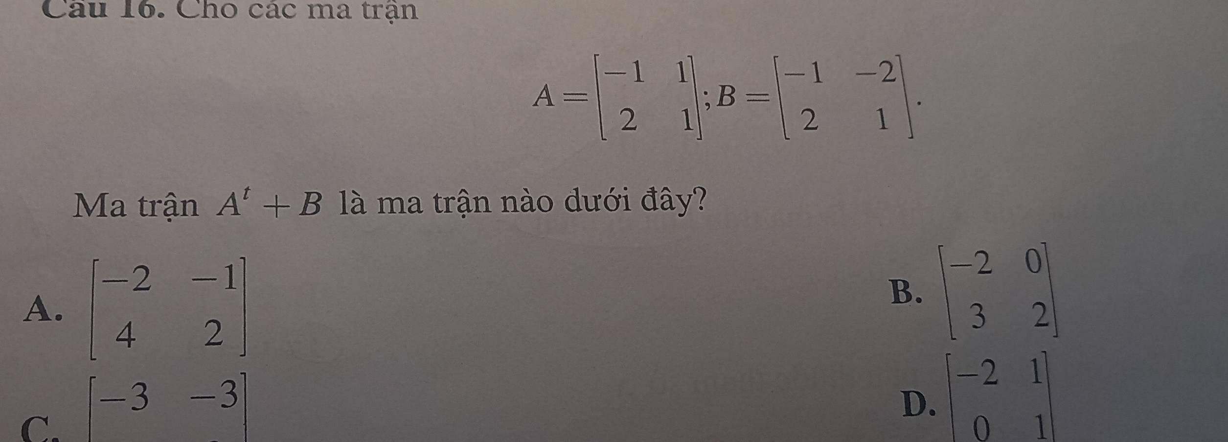 Cho các ma trận
A=beginbmatrix -1&1 2&1endbmatrix; B=beginbmatrix -1&-2 2&1endbmatrix. 
Ma trận A^t+B là ma trận nào dưới đây?
A. beginbmatrix -2&-1 4&2endbmatrix
B. beginbmatrix -2&0 3&2endbmatrix
C. [-3-3]
D. beginbmatrix -2&1 0&1endbmatrix