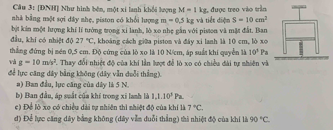 [ĐNH] Như hình bên, một xi lanh khối lượng M=1kg , được treo vào trần 
nhà bằng một sợi dây nhẹ, piston có khối lượng m=0,5kg và tiết diện S=10cm^2
bịt kín một lượng khí lí tưởng trong xi lanh, lò xo nhẹ gắn với piston và mặt đất. Ban 
đầu, khí có nhiệt độ 27°C , khoảng cách giữa piston và đáy xi lanh là 10 cm, lò xo 
thẳng đứng bị nén 0,5 cm. Độ cứng của lò xo là 10 N/cm, áp suất khí quyền là 10^5F a 
và g=10m/s^2 7. Thay đổi nhiệt độ của khí lần lượt đề lò xo có chiều dài tự nhiên và 
để lực căng dây bằng không (dây vẫn duỗi thẳng). 
a) Ban đầu, lực căng của dây là 5 N. 
b) Ban đầu, áp suất của khí trong xi lanh là 1, 1.10^5Pa. 
c) Để lò xo có chiều dài tự nhiên thì nhiệt độ của khí là 7°C. 
d) Để lực căng dây bằng không (dây vẫn duỗi thẳng) thì nhiệt độ của khí là 90°C.