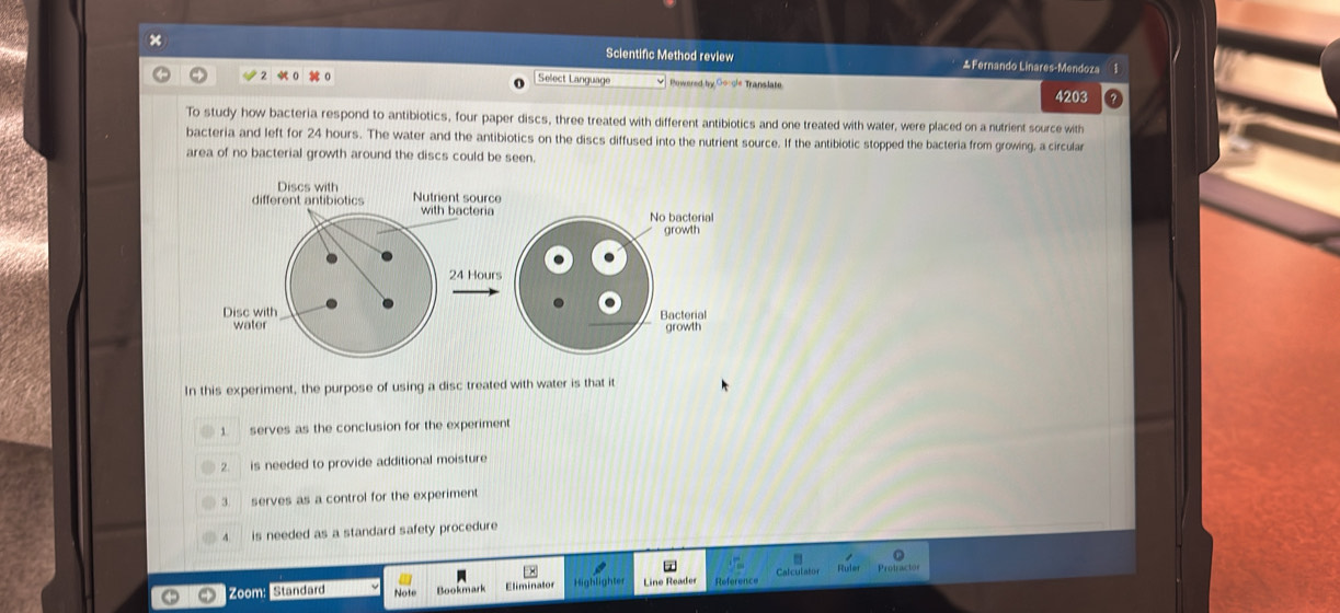 × Scientific Method review Fernando Linares-Mendoza 1
Select Language Powered by,Gocle Translate.
4203
To study how bacteria respond to antibiotics, four paper discs, three treated with different antibiotics and one treated with water, were placed on a nutrient source with
bacteria and left for 24 hours. The water and the antibiotics on the discs diffused into the nutrient source. If the antibiotic stopped the bacteria from growing, a circula
area of no bacterial growth around the discs could be seen.
Discs with
different antibiotics Nutrient source
with bacteria No bacterial
growth
24 Hours
Disc with Bacterial
water growth
In this experiment, the purpose of using a disc treated with water is that it
1 serves as the conclusion for the experiment
2 is needed to provide additional moisture
serves as a control for the experiment
is needed as a standard safety procedure
Zoom: Standard Note Bookmark E liminatos Referenc