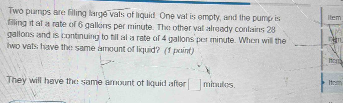 Two pumps are filling large vats of liquid. One vat is empty, and the pump is item 
filling it at a rate of 6 gallons per minute. The other vat already contains 28
gallons and is continuing to fill at a rate of 4 gallons per minute. When will the 
Ite 
two vats have the same amount of liquid? (1 point) 
Item 
They will have the same amount of liquid after minutes. Item