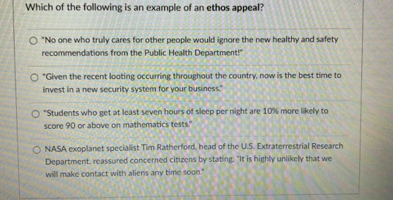 Which of the following is an example of an ethos appeal?
"No one who truly cares for other people would ignore the new healthy and safety
recommendations from the Public Health Department!'
"Given the recent looting occurring throughout the country, now is the best time to
invest in a new security system for your business."
"Students who get at least seven hours of sleep per night are 10% more likely to
score 90 or above on mathematics tests."
NASA exoplanet specialist Tim Ratherford, head of the U.S. Extraterrestrial Research
Department, reassured concerned citizens by stating, "It is highly unlikely that we
will make contact with aliens any time soon."